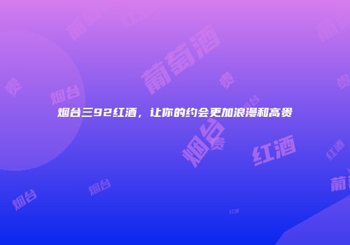 烟台三92红酒，让你的约会更加浪漫和高贵