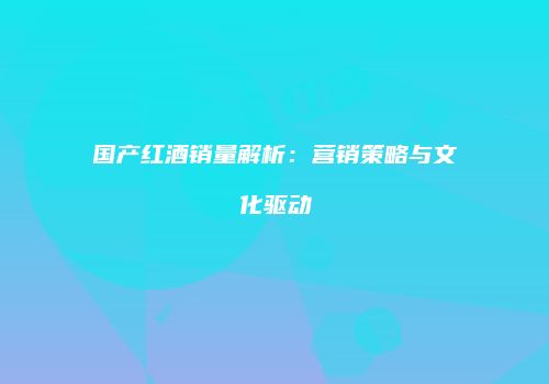 国产红酒销量解析：营销策略与文化驱动