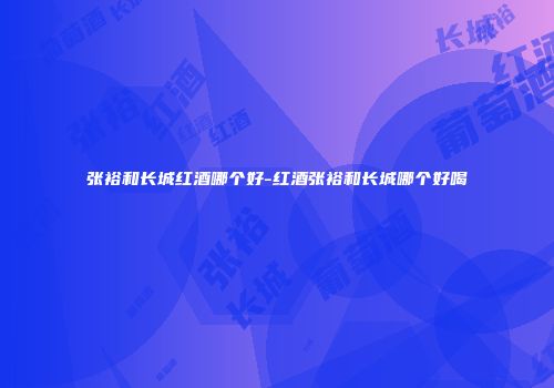 张裕和长城红酒哪个好-红酒张裕和长城哪个好喝