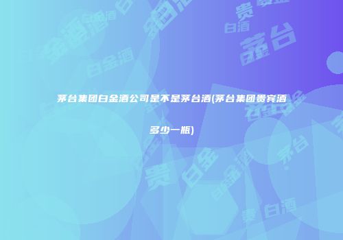 茅台集团白金酒公司是不是茅台酒(茅台集团贵宾酒多少一瓶)