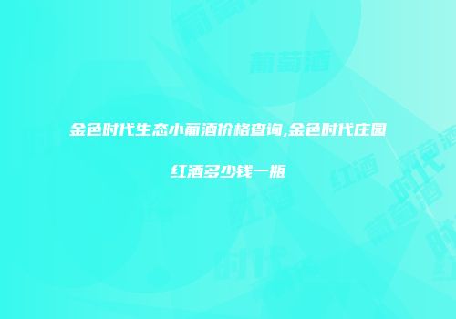 金色时代生态小葡酒价格查询,金色时代庄园红酒多少钱一瓶