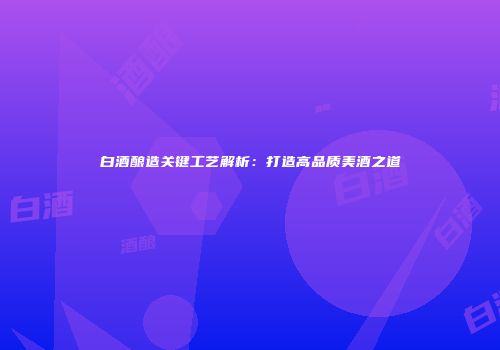 白酒酿造关键工艺解析：打造高品质美酒之道