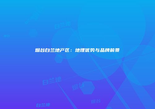 烟台白兰地产区：地理优势与品牌前景