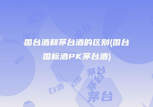 国台酒和茅台酒的区别(国台国标酒PK茅台酒)