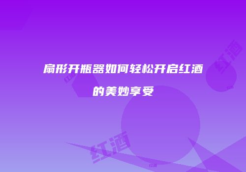 扇形开瓶器如何轻松开启红酒的美妙享受