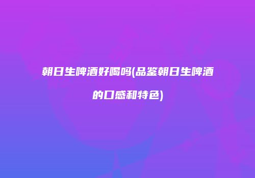 朝日生啤酒好喝吗(品鉴朝日生啤酒的口感和特色)