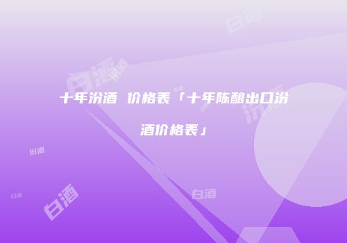 十年汾酒 价格表「十年陈酿出口汾酒价格表」