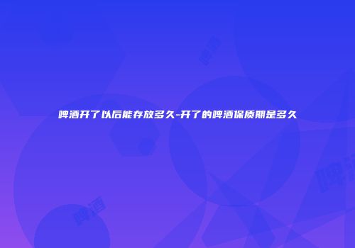 啤酒开了以后能存放多久-开了的啤酒保质期是多久