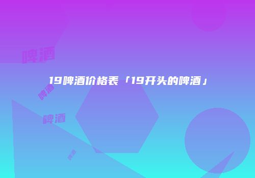 19啤酒价格表「19开头的啤酒」