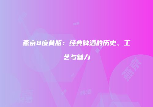 燕京8度黄瓶：经典啤酒的历史、工艺与魅力