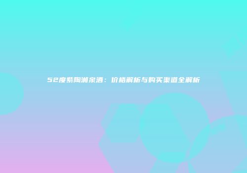 52度紫陶湘泉酒：价格解析与购买渠道全解析