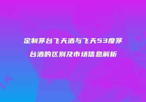 定制茅台飞天酒与飞天53度茅台酒的区别及市场信息解析