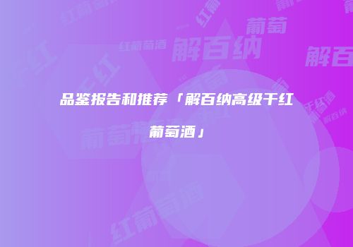 品鉴报告和推荐「解百纳高级干红葡萄酒」