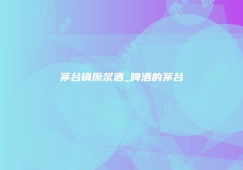 茅台镇原浆酒_啤酒的茅台