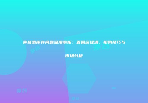 茅台酒库存问题深度解析：直营店提酒、抢购技巧与市场分析