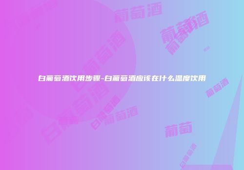 白葡萄酒饮用步骤-白葡萄酒应该在什么温度饮用