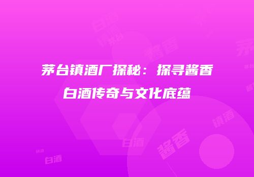 茅台镇酒厂探秘：探寻酱香白酒传奇与文化底蕴