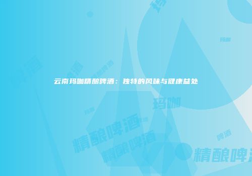 云南玛咖精酿啤酒：独特的风味与健康益处