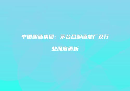 中国酿酒集团：茅台合酿酒总厂及行业深度解析