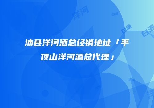 沛县洋河酒总经销地址「平顶山洋河酒总代理」