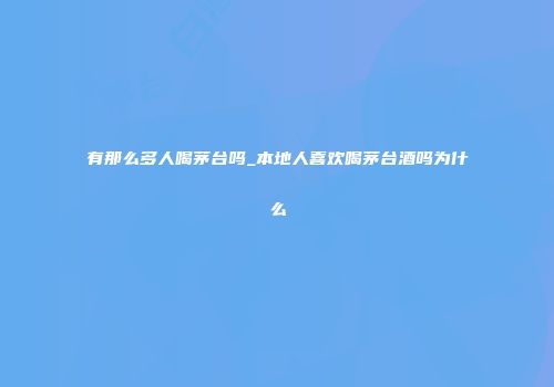 有那么多人喝茅台吗_本地人喜欢喝茅台酒吗为什么