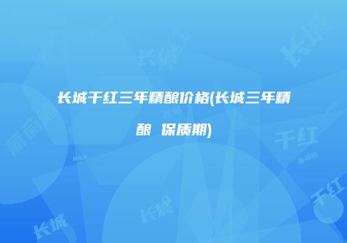 长城干红三年精酿价格(长城三年精酿 保质期)