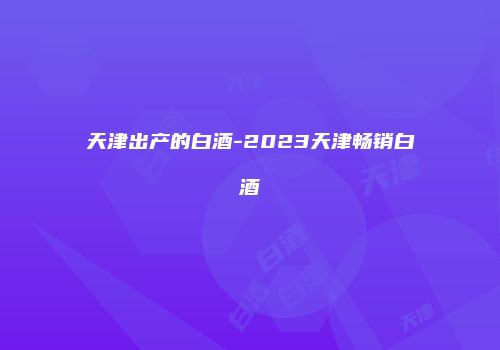 天津出产的白酒-2023天津畅销白酒