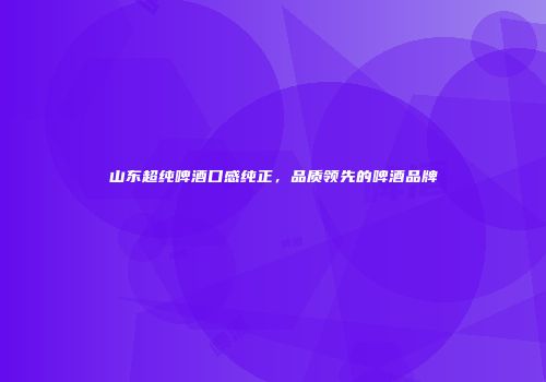 山东超纯啤酒口感纯正，品质领先的啤酒品牌