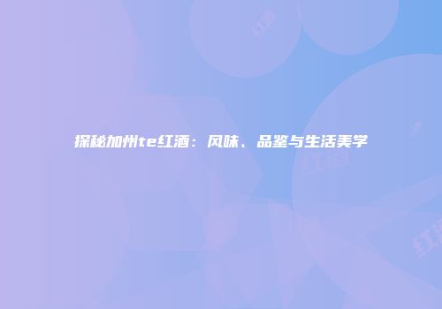 探秘加州te红酒：风味、品鉴与生活美学
