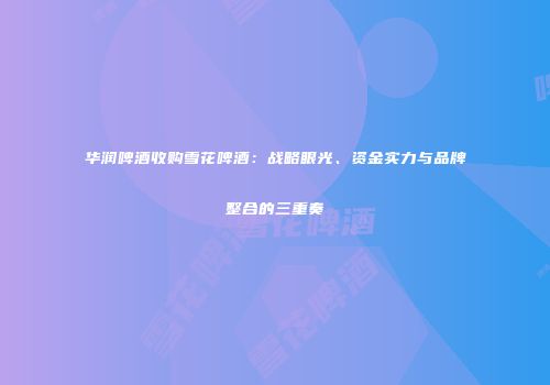 华润啤酒收购雪花啤酒：战略眼光、资金实力与品牌整合的三重奏