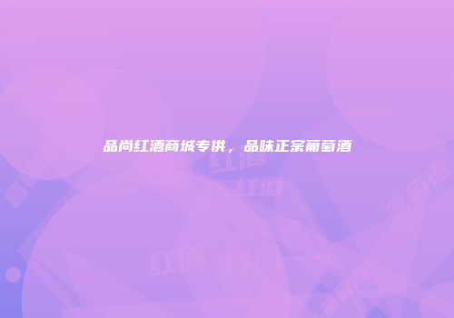 品尚红酒商城专供，品味正宗葡萄酒