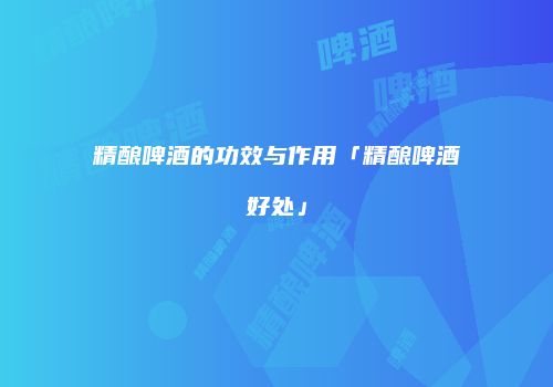 精酿啤酒的功效与作用「精酿啤酒好处」