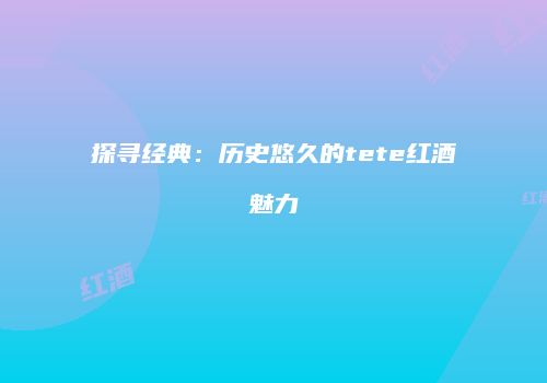 探寻经典：历史悠久的tete红酒魅力