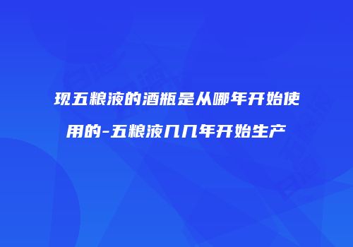 现五粮液的酒瓶是从哪年开始使用的-五粮液几几年开始生产