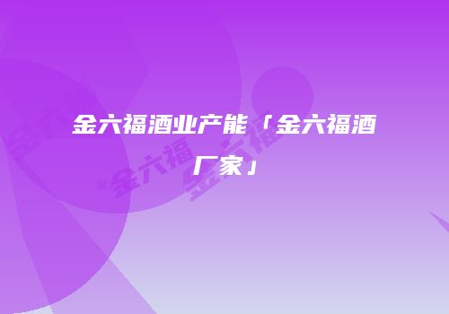 金六福酒业产能「金六福酒厂家」