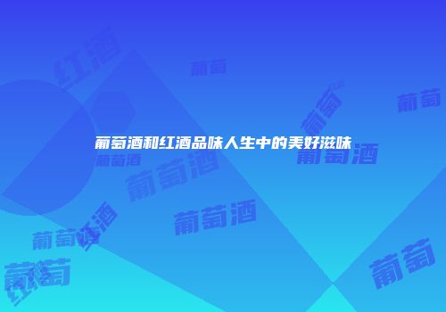 葡萄酒和红酒品味人生中的美好滋味