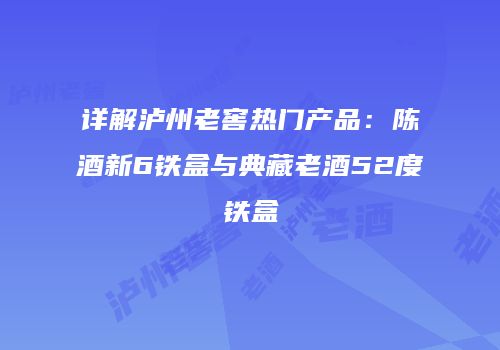 详解泸州老窖热门产品：陈酒新6铁盒与典藏老酒52度铁盒