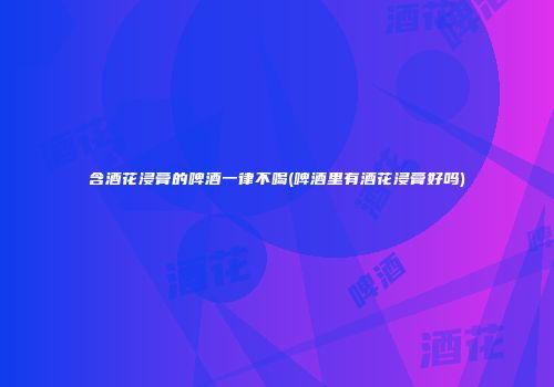 含酒花浸膏的啤酒一律不喝(啤酒里有酒花浸膏好吗)