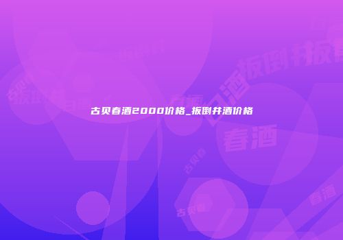 古贝春酒2000价格_扳倒井酒价格
