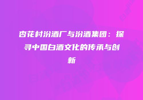 杏花村汾酒厂与汾酒集团：探寻中国白酒文化的传承与创新