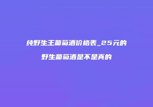 纯野生王葡萄酒价格表_25元的野生葡萄酒是不是真的