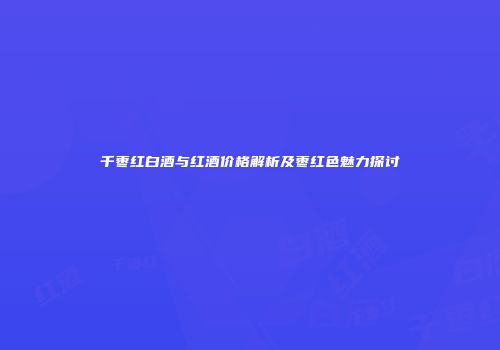 千枣红白酒与红酒价格解析及枣红色魅力探讨
