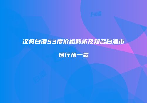 汉将白酒53度价格解析及知名白酒市场行情一览