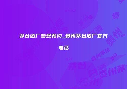 茅台酒厂参观预约_贵州茅台酒厂官方电话