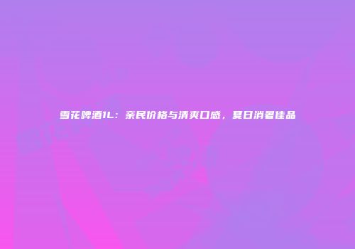 雪花啤酒1L：亲民价格与清爽口感，夏日消暑佳品