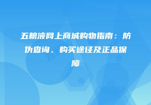 五粮液网上商城购物指南：防伪查询、购买途径及正品保障