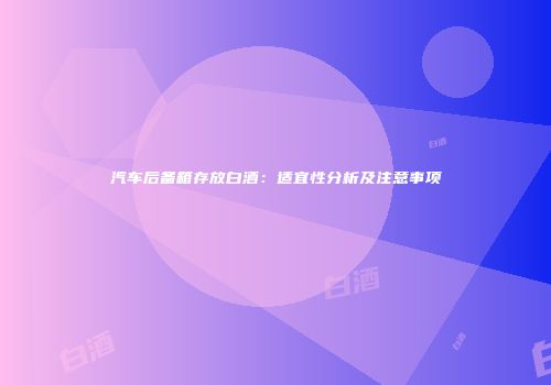 汽车后备箱存放白酒：适宜性分析及注意事项