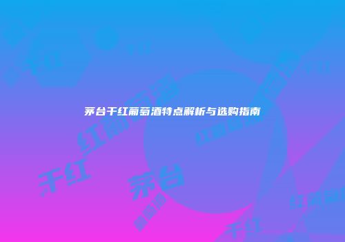 茅台干红葡萄酒特点解析与选购指南