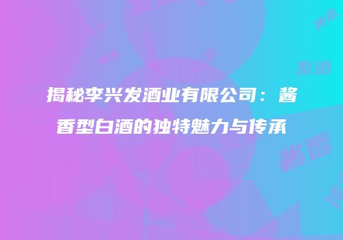 揭秘李兴发酒业有限公司：酱香型白酒的独特魅力与传承