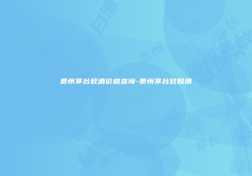 贵州茅台致酒价格查询-贵州茅台致和酒